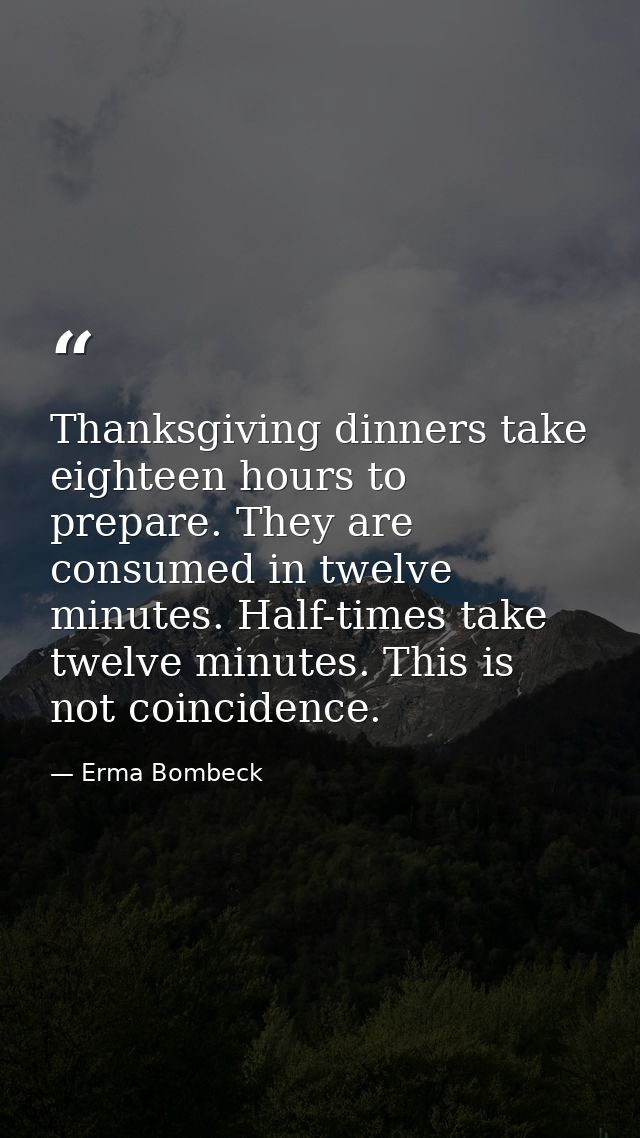 Thanksgiving dinners take eighteen hours to prepare. They are consumed in twelve minutes. Half-times take twelve minutes — Erma Bombeck