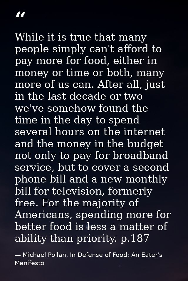 While it is true that many people simply can't afford to pay more for food, either in money or time or both, many more o — Michael Pollan, In Defense of Food: An Eater's Manifesto