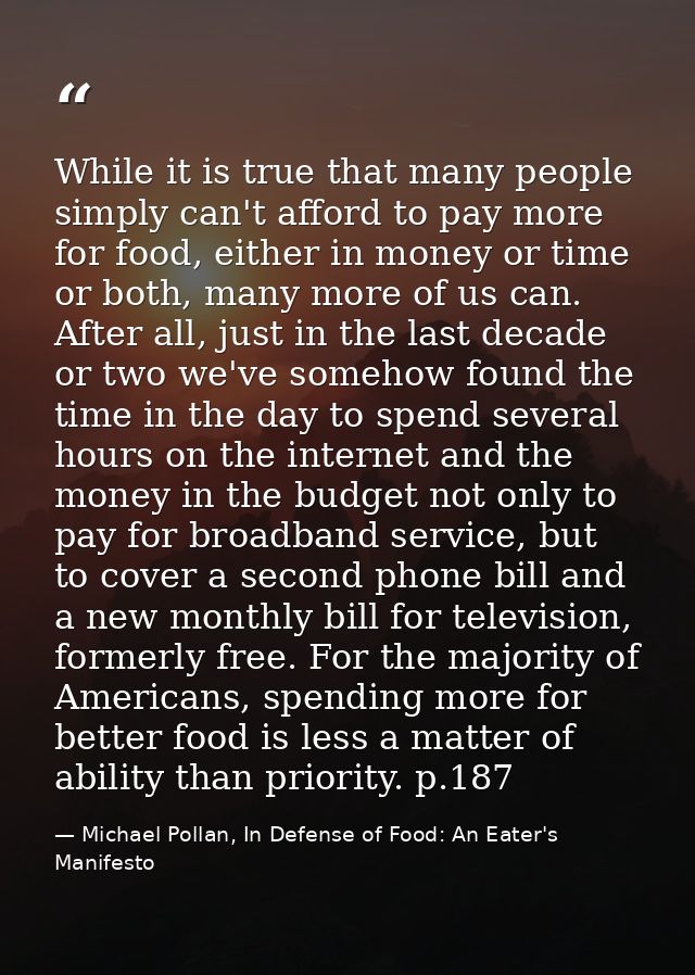 While it is true that many people simply can't afford to pay more for food, either in money or time or both, many more o — Michael Pollan, In Defense of Food: An Eater's Manifesto