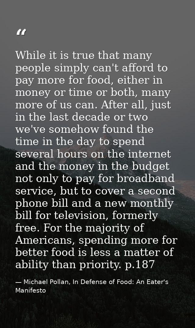 While it is true that many people simply can't afford to pay more for food, either in money or time or both, many more o — Michael Pollan, In Defense of Food: An Eater's Manifesto