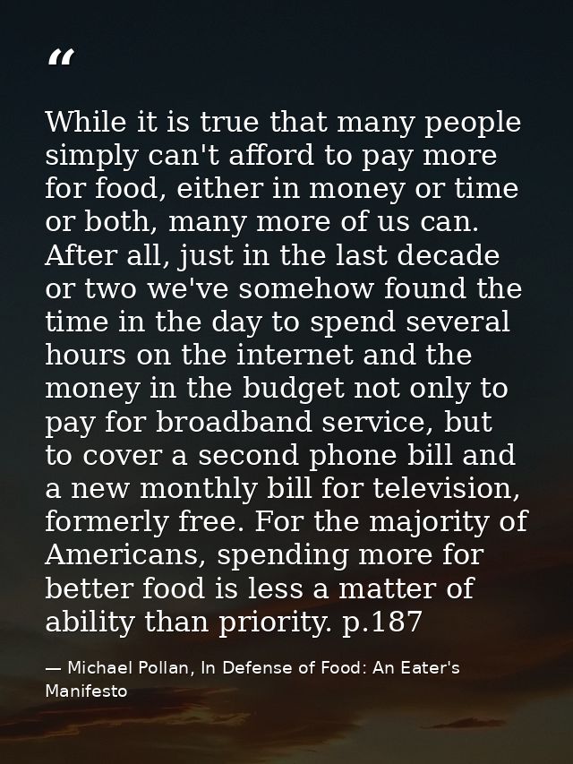 While it is true that many people simply can't afford to pay more for food, either in money or time or both, many more o — Michael Pollan, In Defense of Food: An Eater's Manifesto
