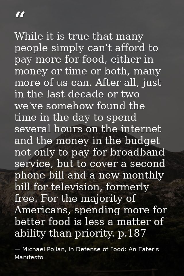 While it is true that many people simply can't afford to pay more for food, either in money or time or both, many more o — Michael Pollan, In Defense of Food: An Eater's Manifesto
