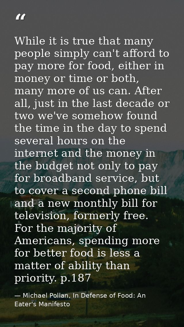 While it is true that many people simply can't afford to pay more for food, either in money or time or both, many more o — Michael Pollan, In Defense of Food: An Eater's Manifesto