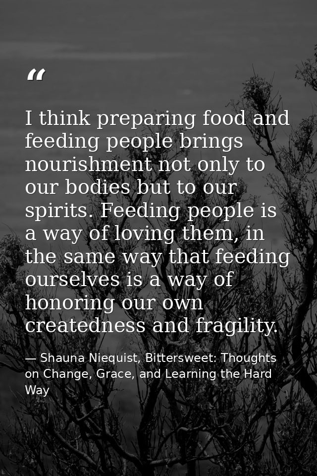 I think preparing food and feeding people brings nourishment not only to our bodies but to our spirits. Feeding people i — Shauna Niequist, Bittersweet: Thoughts on Change, Grace, and Learning the Hard Way
