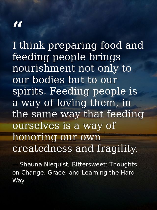 I think preparing food and feeding people brings nourishment not only to our bodies but to our spirits. Feeding people i — Shauna Niequist, Bittersweet: Thoughts on Change, Grace, and Learning the Hard Way