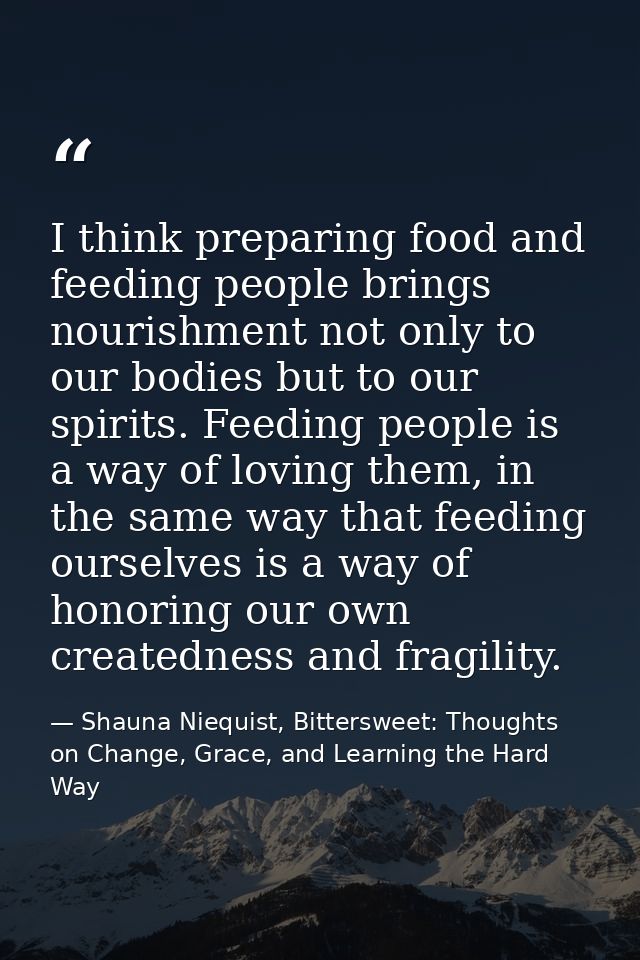 I think preparing food and feeding people brings nourishment not only to our bodies but to our spirits. Feeding people i — Shauna Niequist, Bittersweet: Thoughts on Change, Grace, and Learning the Hard Way