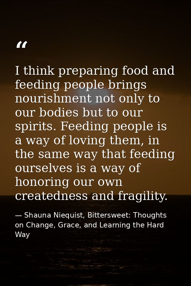 I think preparing food and feeding people brings nourishment not only to our bodies but to our spirits. Feeding people i — Shauna Niequist, Bittersweet: Thoughts on Change, Grace, and Learning the Hard Way