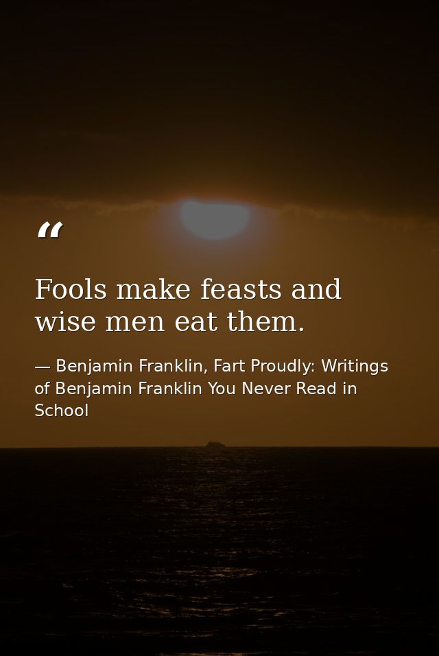 Fools make feasts and wise men eat them. — Benjamin Franklin, Fart Proudly: Writings of Benjamin Franklin You Never Read in School