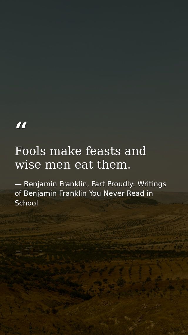 Fools make feasts and wise men eat them. — Benjamin Franklin, Fart Proudly: Writings of Benjamin Franklin You Never Read in School