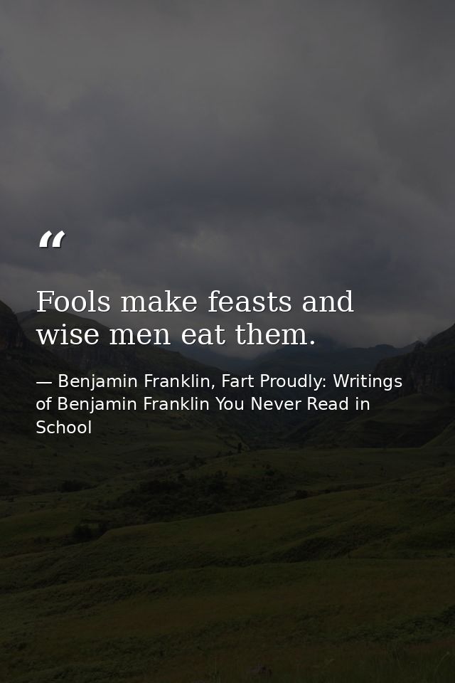 Fools make feasts and wise men eat them. — Benjamin Franklin, Fart Proudly: Writings of Benjamin Franklin You Never Read in School