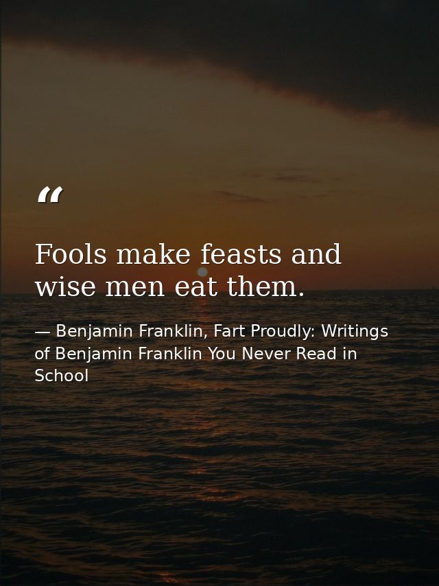 Fools make feasts and wise men eat them. — Benjamin Franklin, Fart Proudly: Writings of Benjamin Franklin You Never Read in School