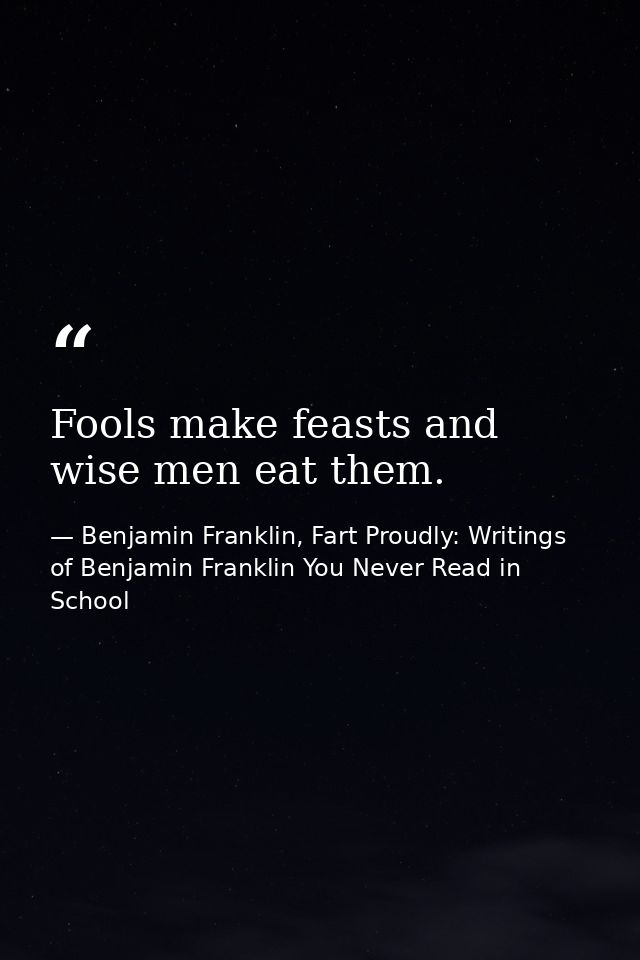 Fools make feasts and wise men eat them. — Benjamin Franklin, Fart Proudly: Writings of Benjamin Franklin You Never Read in School