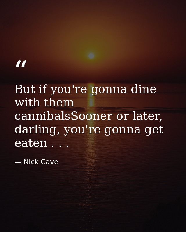 But if you're gonna dine with them cannibalsSooner or later, darling, you're gonna get eaten . . . — Nick Cave
