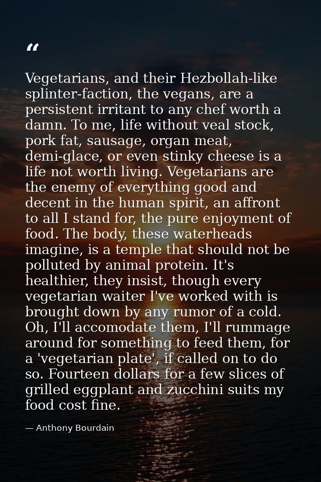 Vegetarians, and their Hezbollah-like splinter-faction, the vegans, are a persistent irritant to any chef worth a damn.  — Anthony Bourdain