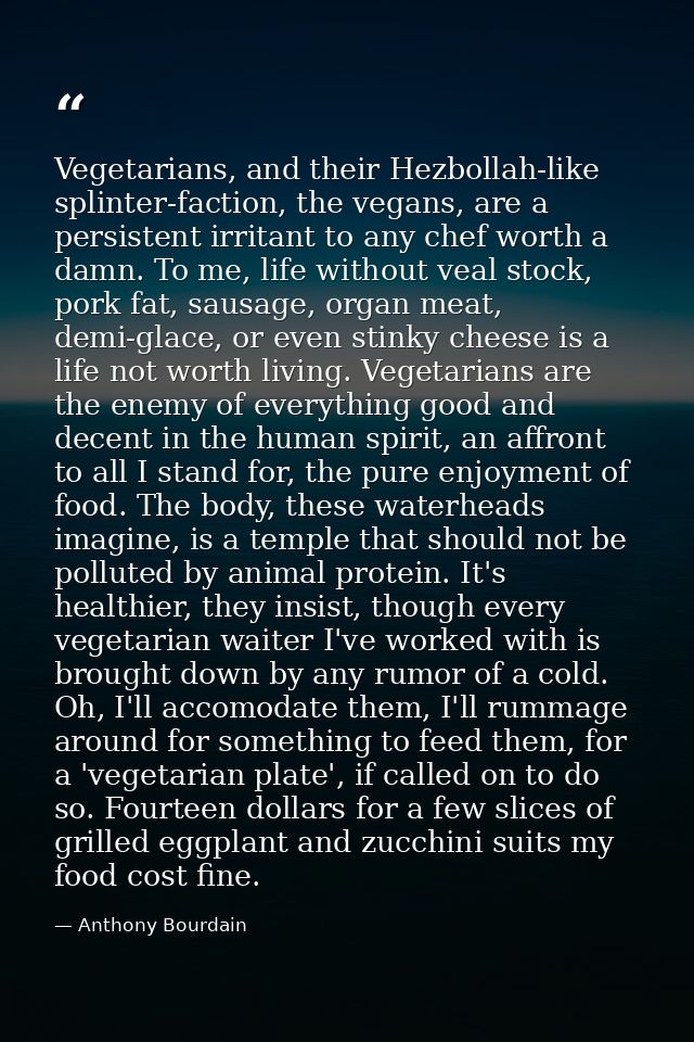 Vegetarians, and their Hezbollah-like splinter-faction, the vegans, are a persistent irritant to any chef worth a damn.  — Anthony Bourdain