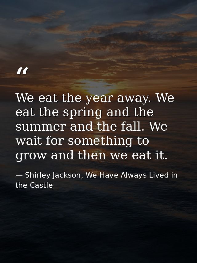 We eat the year away. We eat the spring and the summer and the fall. We wait for something to grow and then we eat it. — Shirley Jackson, We Have Always Lived in the Castle