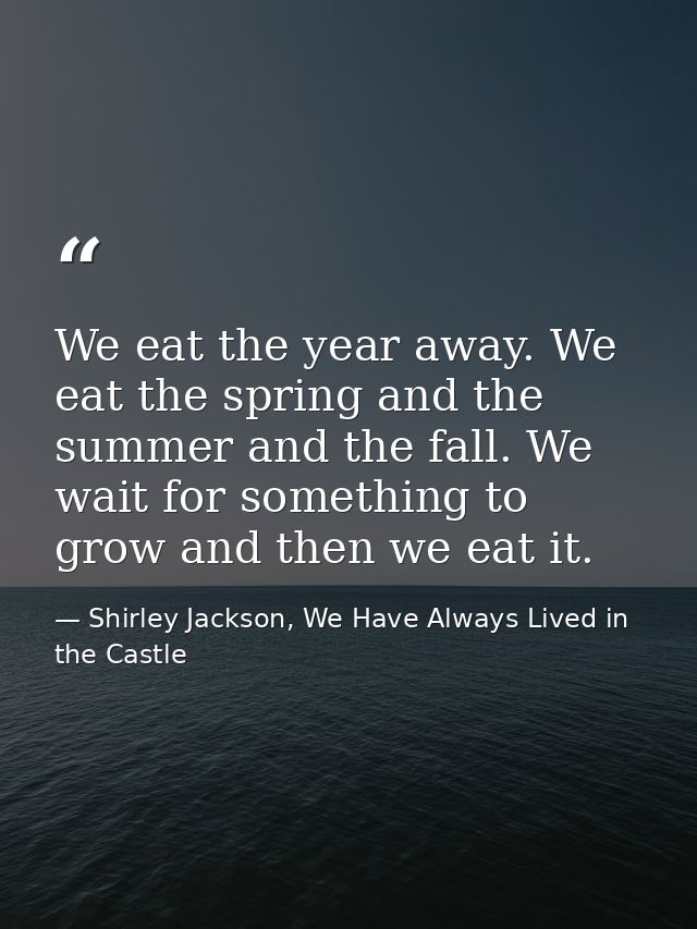 We eat the year away. We eat the spring and the summer and the fall. We wait for something to grow and then we eat it. — Shirley Jackson, We Have Always Lived in the Castle