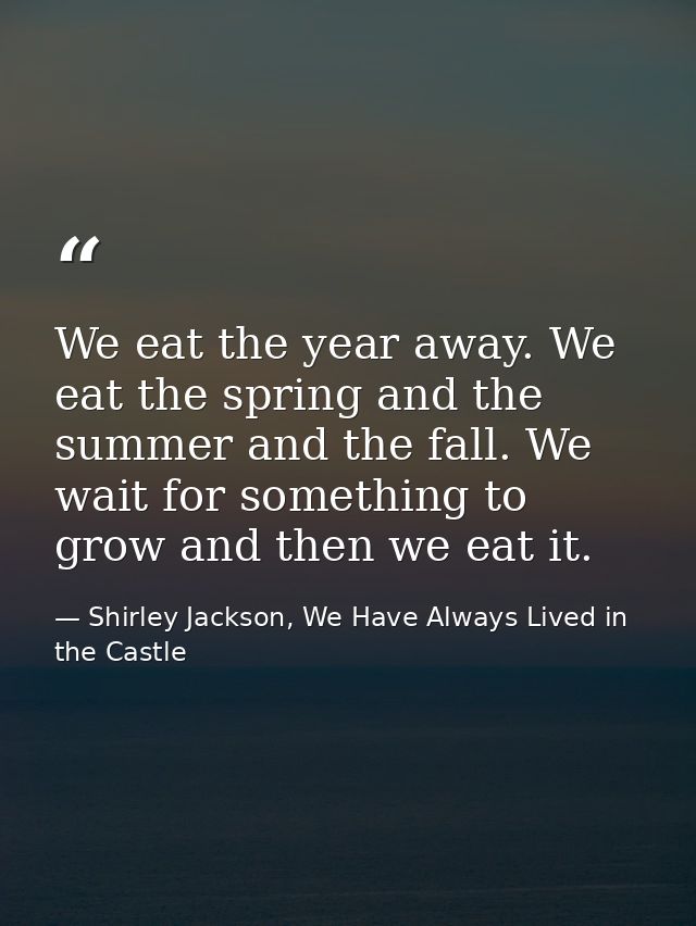 We eat the year away. We eat the spring and the summer and the fall. We wait for something to grow and then we eat it. — Shirley Jackson, We Have Always Lived in the Castle
