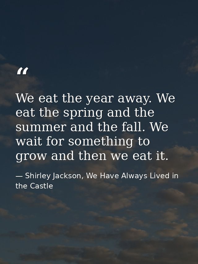 We eat the year away. We eat the spring and the summer and the fall. We wait for something to grow and then we eat it. — Shirley Jackson, We Have Always Lived in the Castle