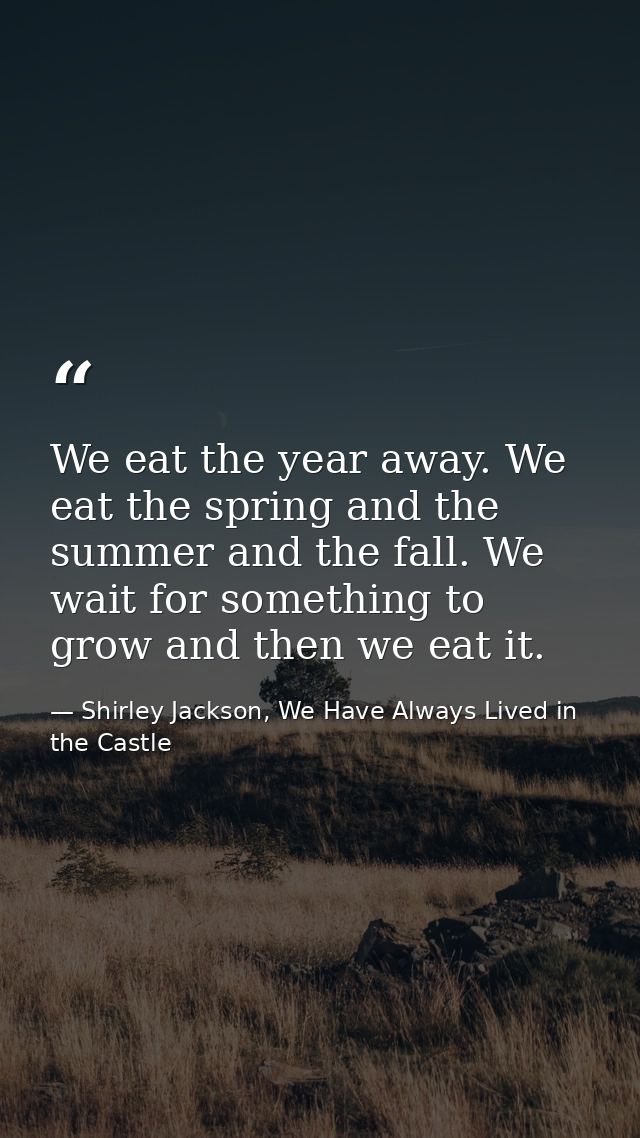 We eat the year away. We eat the spring and the summer and the fall. We wait for something to grow and then we eat it. — Shirley Jackson, We Have Always Lived in the Castle