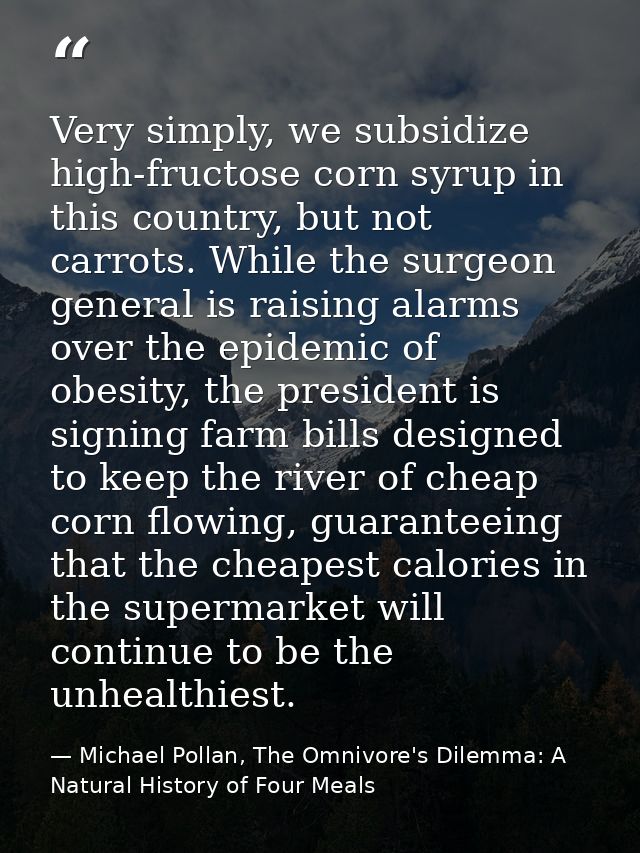 Very simply, we subsidize high-fructose corn syrup in this country, but not carrots. While the surgeon general is raisin — Michael Pollan, The Omnivore's Dilemma: A Natural History of Four Meals