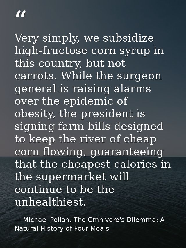 Very simply, we subsidize high-fructose corn syrup in this country, but not carrots. While the surgeon general is raisin — Michael Pollan, The Omnivore's Dilemma: A Natural History of Four Meals