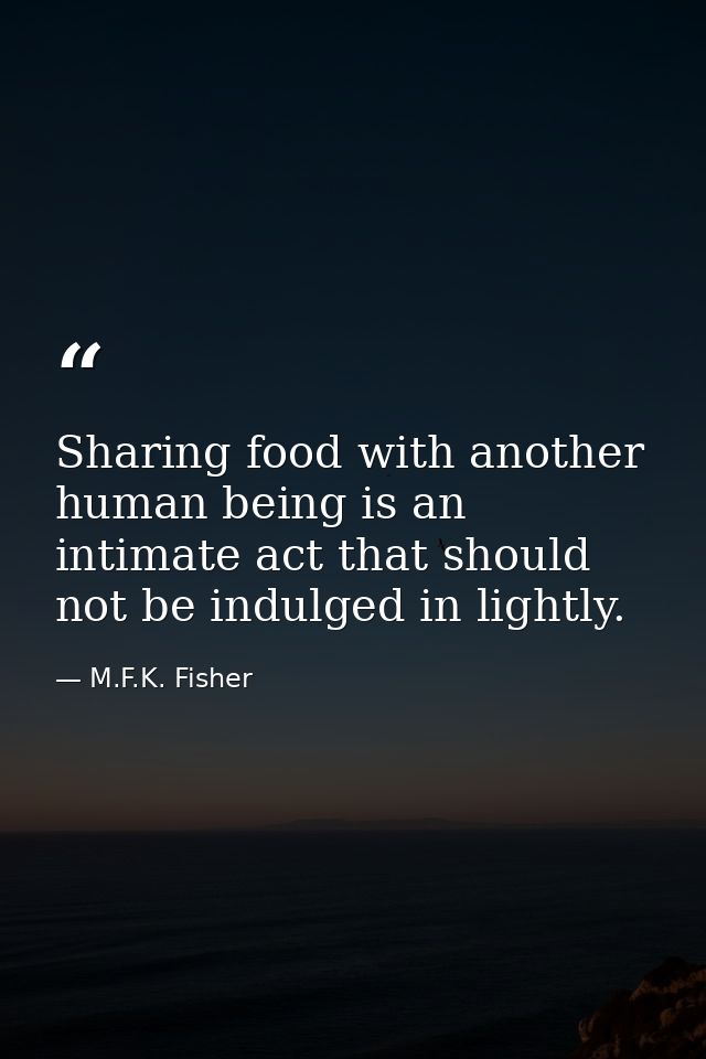 Sharing food with another human being is an intimate act that should not be indulged in lightly. — M.F.K. Fisher