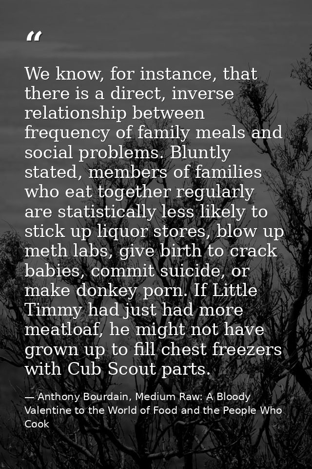 We know, for instance, that there is a direct, inverse relationship between frequency of family meals and social problem — Anthony Bourdain, Medium Raw: A Bloody Valentine to the World of Food and the People Who Cook