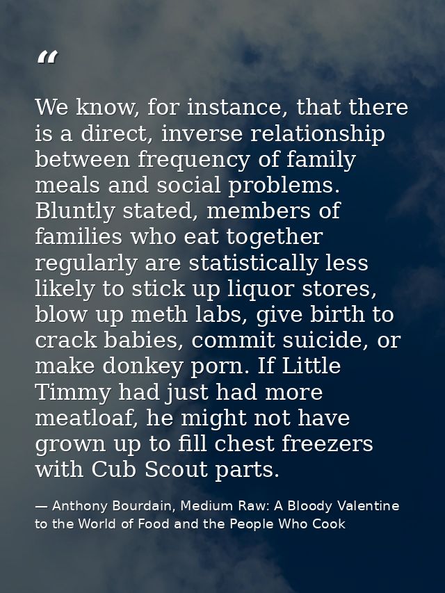 We know, for instance, that there is a direct, inverse relationship between frequency of family meals and social problem — Anthony Bourdain, Medium Raw: A Bloody Valentine to the World of Food and the People Who Cook