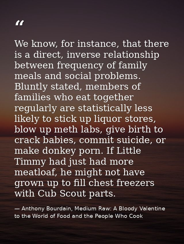 We know, for instance, that there is a direct, inverse relationship between frequency of family meals and social problem — Anthony Bourdain, Medium Raw: A Bloody Valentine to the World of Food and the People Who Cook