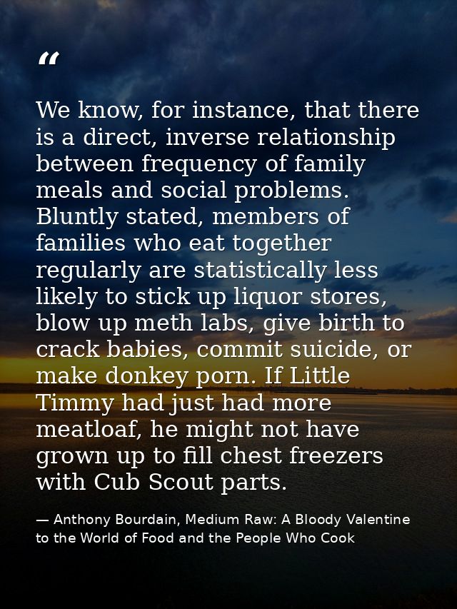 We know, for instance, that there is a direct, inverse relationship between frequency of family meals and social problem — Anthony Bourdain, Medium Raw: A Bloody Valentine to the World of Food and the People Who Cook