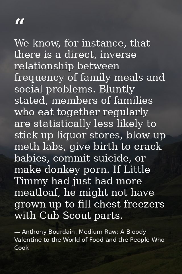 We know, for instance, that there is a direct, inverse relationship between frequency of family meals and social problem — Anthony Bourdain, Medium Raw: A Bloody Valentine to the World of Food and the People Who Cook