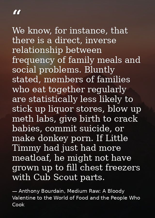 We know, for instance, that there is a direct, inverse relationship between frequency of family meals and social problem — Anthony Bourdain, Medium Raw: A Bloody Valentine to the World of Food and the People Who Cook
