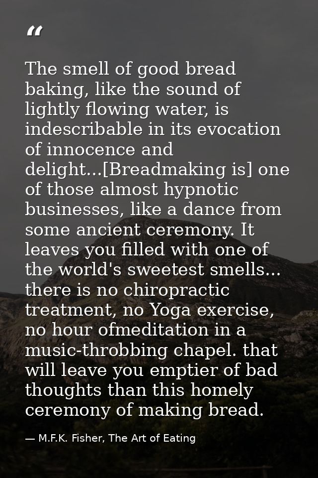 The smell of good bread baking, like the sound of lightly flowing water, is indescribable in its evocation of innocence  — M.F.K. Fisher, The Art of Eating