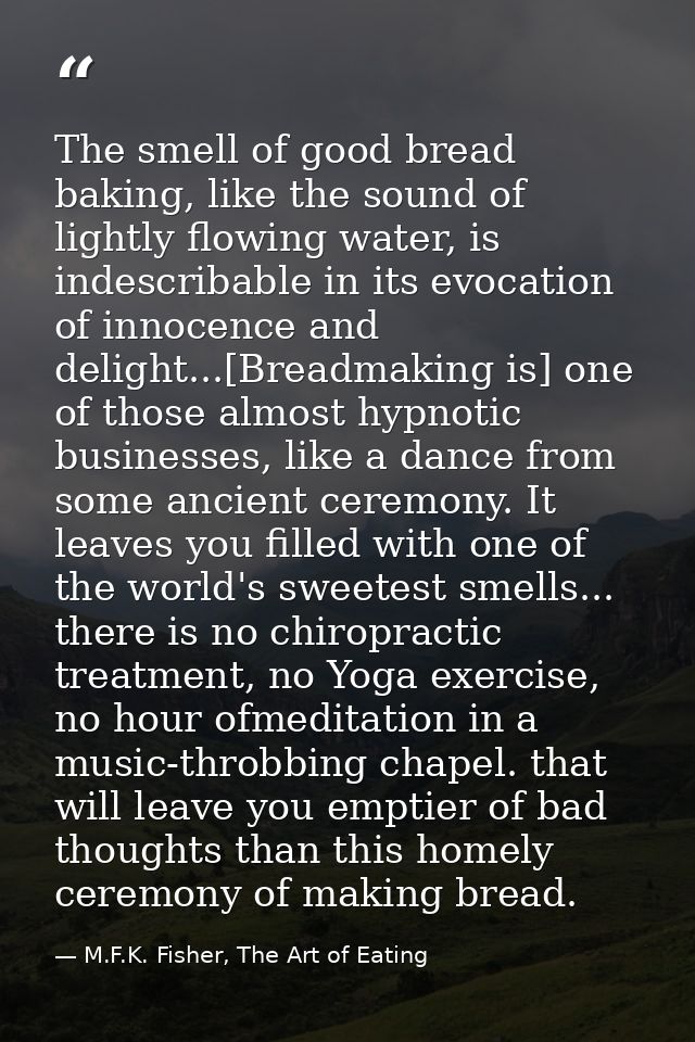 The smell of good bread baking, like the sound of lightly flowing water, is indescribable in its evocation of innocence  — M.F.K. Fisher, The Art of Eating