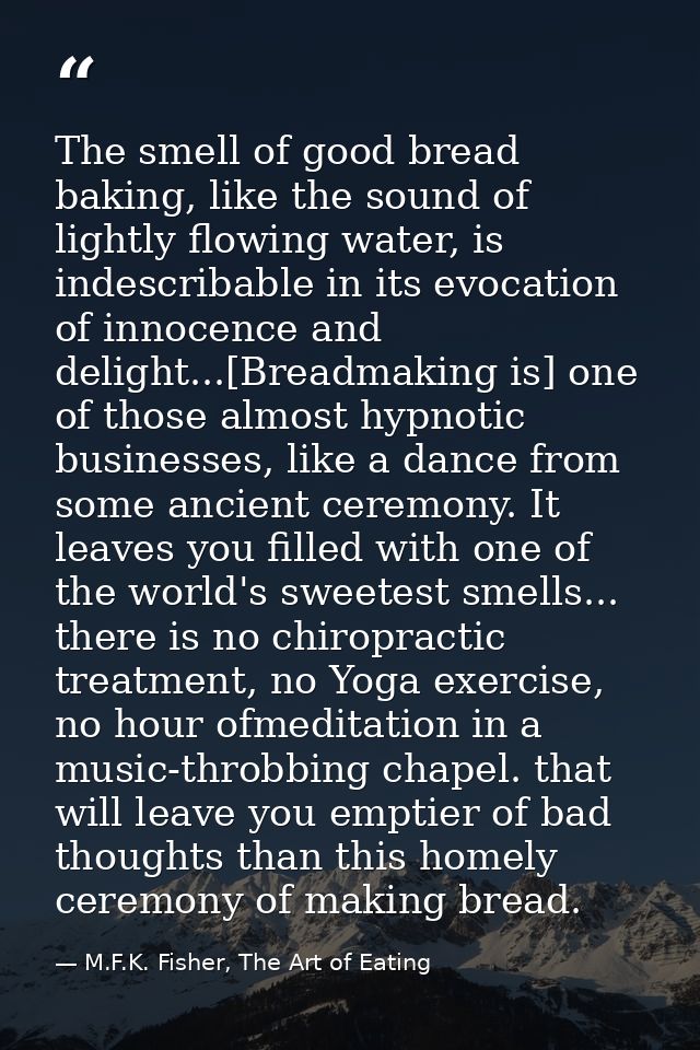 The smell of good bread baking, like the sound of lightly flowing water, is indescribable in its evocation of innocence  — M.F.K. Fisher, The Art of Eating