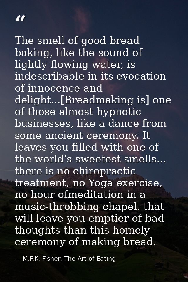 The smell of good bread baking, like the sound of lightly flowing water, is indescribable in its evocation of innocence  — M.F.K. Fisher, The Art of Eating