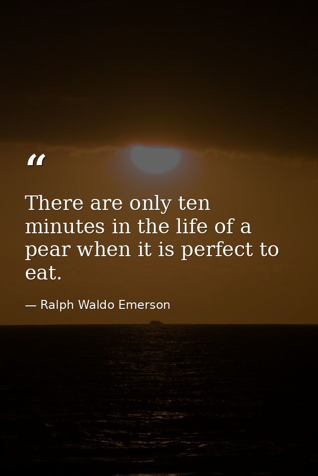 There are only ten minutes in the life of a pear when it is perfect to eat. — Ralph Waldo Emerson