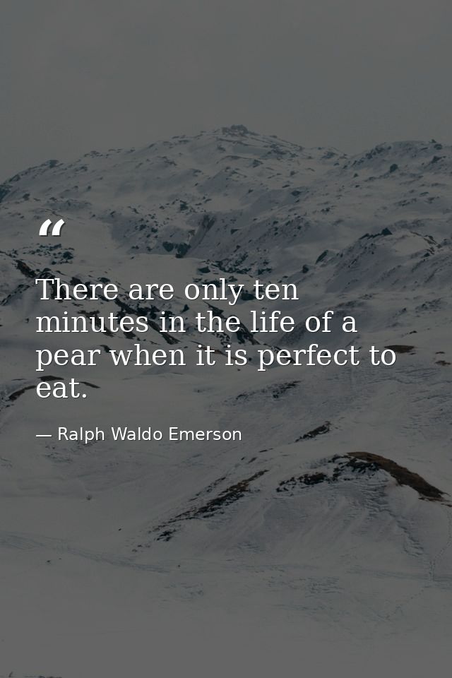There are only ten minutes in the life of a pear when it is perfect to eat. — Ralph Waldo Emerson