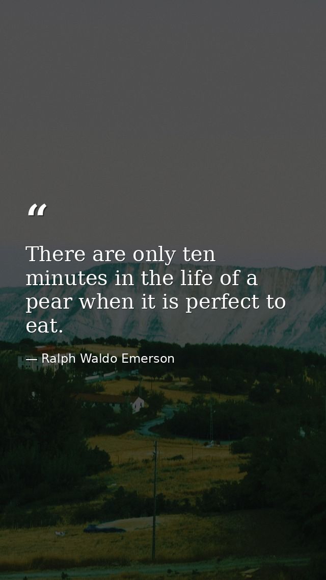 There are only ten minutes in the life of a pear when it is perfect to eat. — Ralph Waldo Emerson