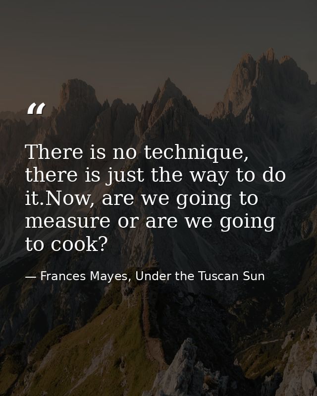 There is no technique, there is just the way to do it.Now, are we going to measure or are we going to cook? — Frances Mayes, Under the Tuscan Sun