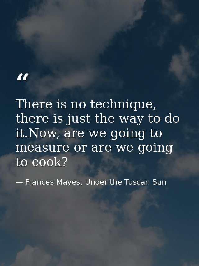 There is no technique, there is just the way to do it.Now, are we going to measure or are we going to cook? — Frances Mayes, Under the Tuscan Sun