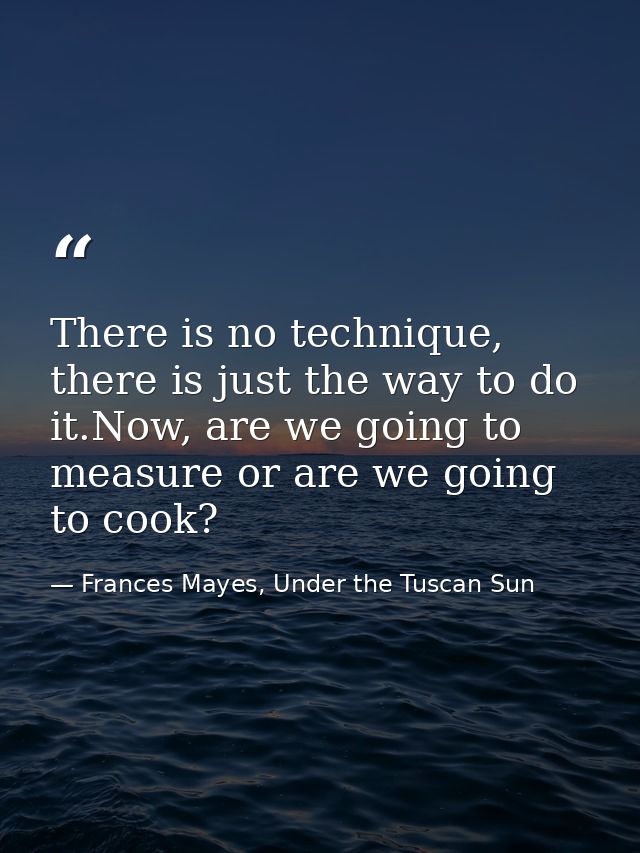 There is no technique, there is just the way to do it.Now, are we going to measure or are we going to cook? — Frances Mayes, Under the Tuscan Sun
