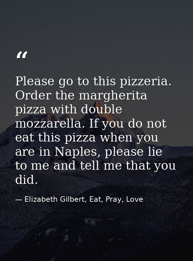 Please go to this pizzeria. Order the margherita pizza with double mozzarella. If you do not eat this pizza when you are — Elizabeth Gilbert, Eat, Pray, Love