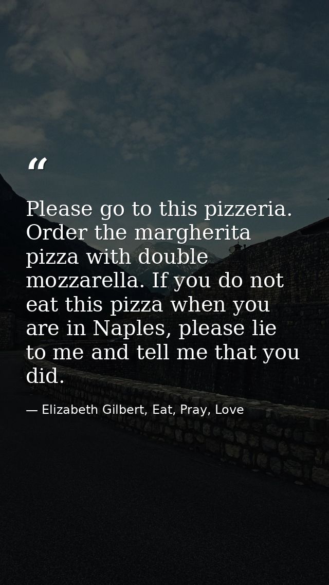 Please go to this pizzeria. Order the margherita pizza with double mozzarella. If you do not eat this pizza when you are — Elizabeth Gilbert, Eat, Pray, Love