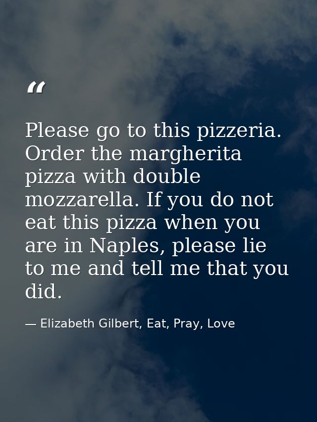Please go to this pizzeria. Order the margherita pizza with double mozzarella. If you do not eat this pizza when you are — Elizabeth Gilbert, Eat, Pray, Love