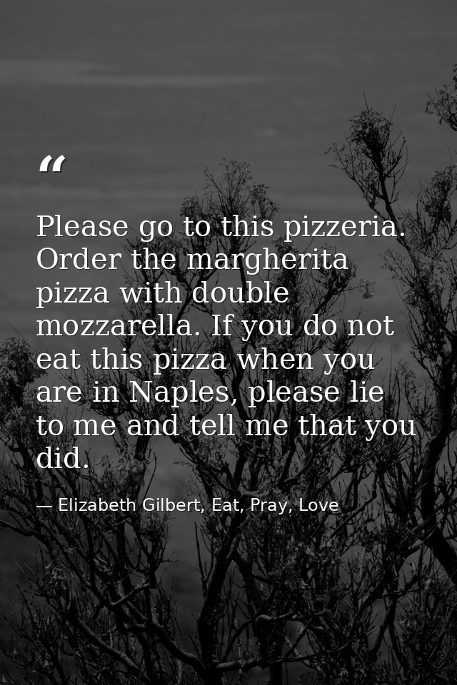 Please go to this pizzeria. Order the margherita pizza with double mozzarella. If you do not eat this pizza when you are — Elizabeth Gilbert, Eat, Pray, Love