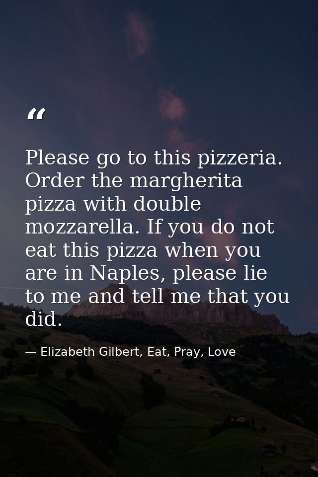 Please go to this pizzeria. Order the margherita pizza with double mozzarella. If you do not eat this pizza when you are — Elizabeth Gilbert, Eat, Pray, Love
