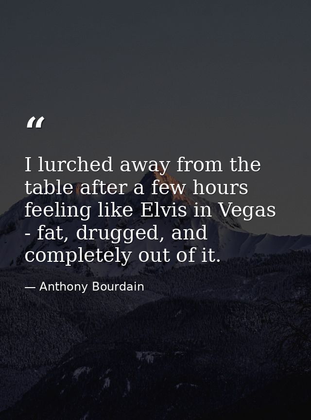 I lurched away from the table after a few hours feeling like Elvis in Vegas - fat, drugged, and completely out of it. — Anthony Bourdain