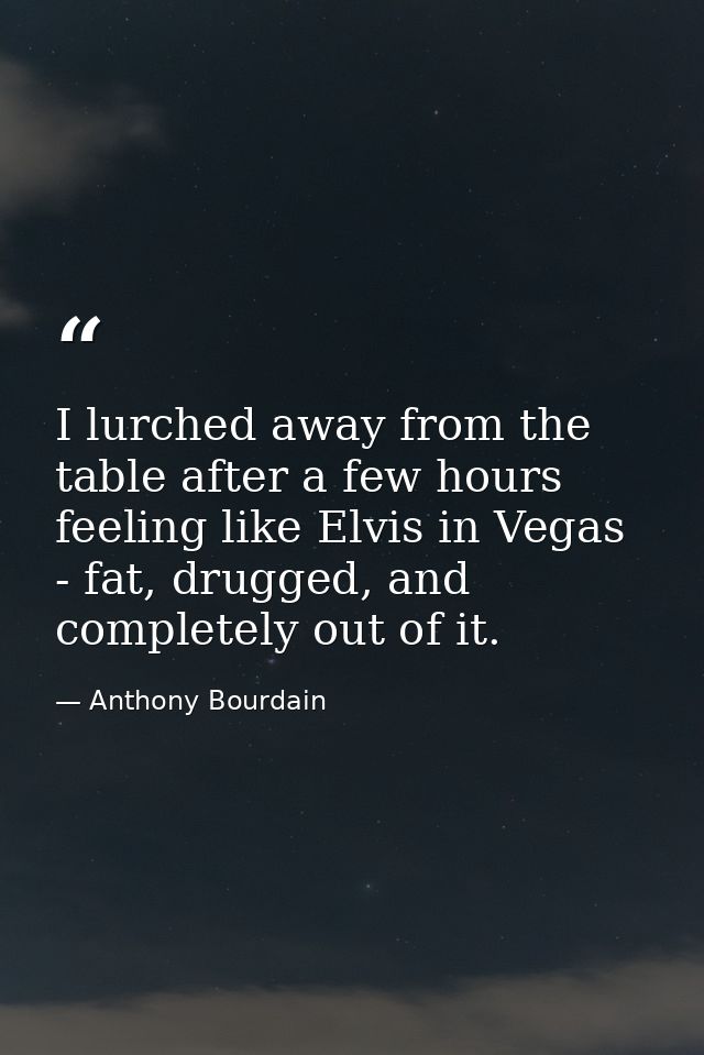 I lurched away from the table after a few hours feeling like Elvis in Vegas - fat, drugged, and completely out of it. — Anthony Bourdain